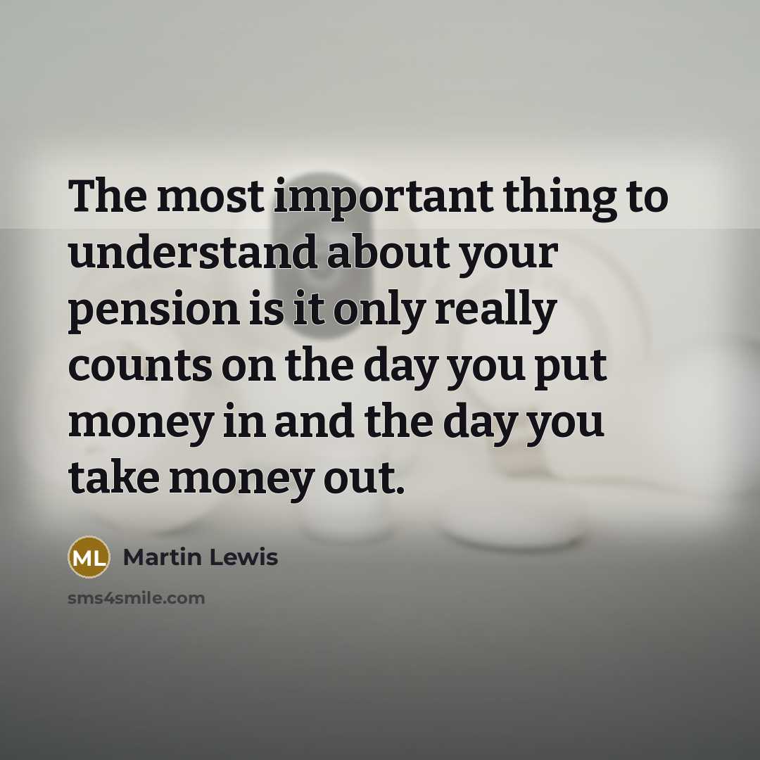 “The most important thing to understand about your pension is it only really counts on the day you put money in and the day you take money out.” quote by Martin Lewis
