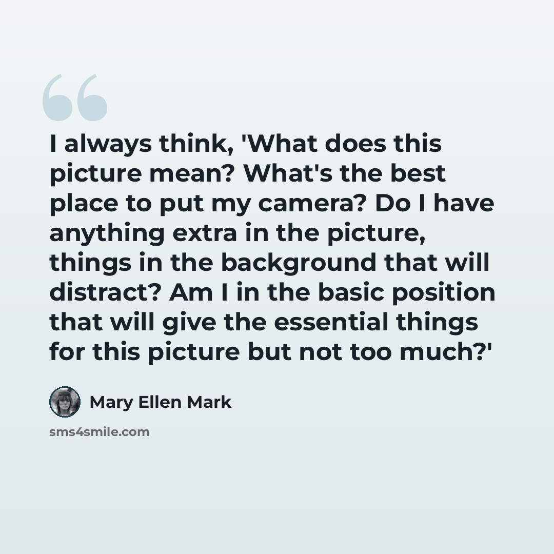 “I always think, 'What does this picture mean? What's the best place to put my camera? Do I have anything extra in the picture, things in the background that will distract? Am I in the basic position that will give the essential things for this picture but not too much?'” quote by Mary Ellen Mark