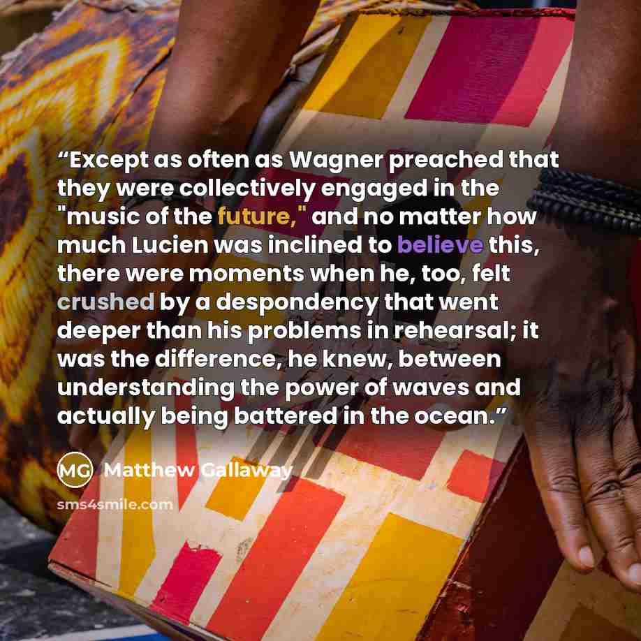 “Except as often as Wagner preached that they were collectively engaged in the "music of the future," and no matter how much Lucien was inclined to believe this, there were moments when he, too, felt crushed by a despondency that went deeper than his problems in rehearsal; it was the difference, he…” quote by Matthew Gallaway