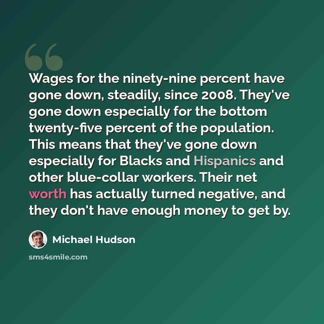 “Wages for the ninety-nine percent have gone down, steadily, since 2008. They've gone down especially for the bottom twenty-five percent of the population. This means that they've gone down especially for Blacks and Hispanics and other blue-collar workers. Their net worth has actually turned…” quote by Michael Hudson