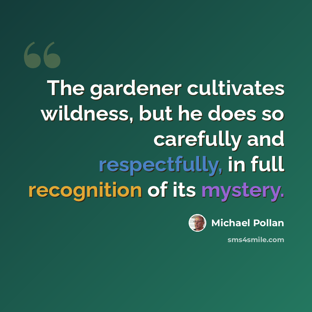 “The gardener cultivates wildness, but he does so carefully and respectfully, in full recognition of its mystery.” quote by Michael Pollan