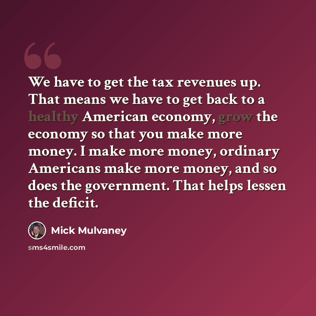 “We have to get the tax revenues up. That means we have to get back to a healthy American economy, grow the economy so that you make more money. I make more money, ordinary Americans make more money, and so does the government. That helps lessen the deficit.” quote by Mick Mulvaney