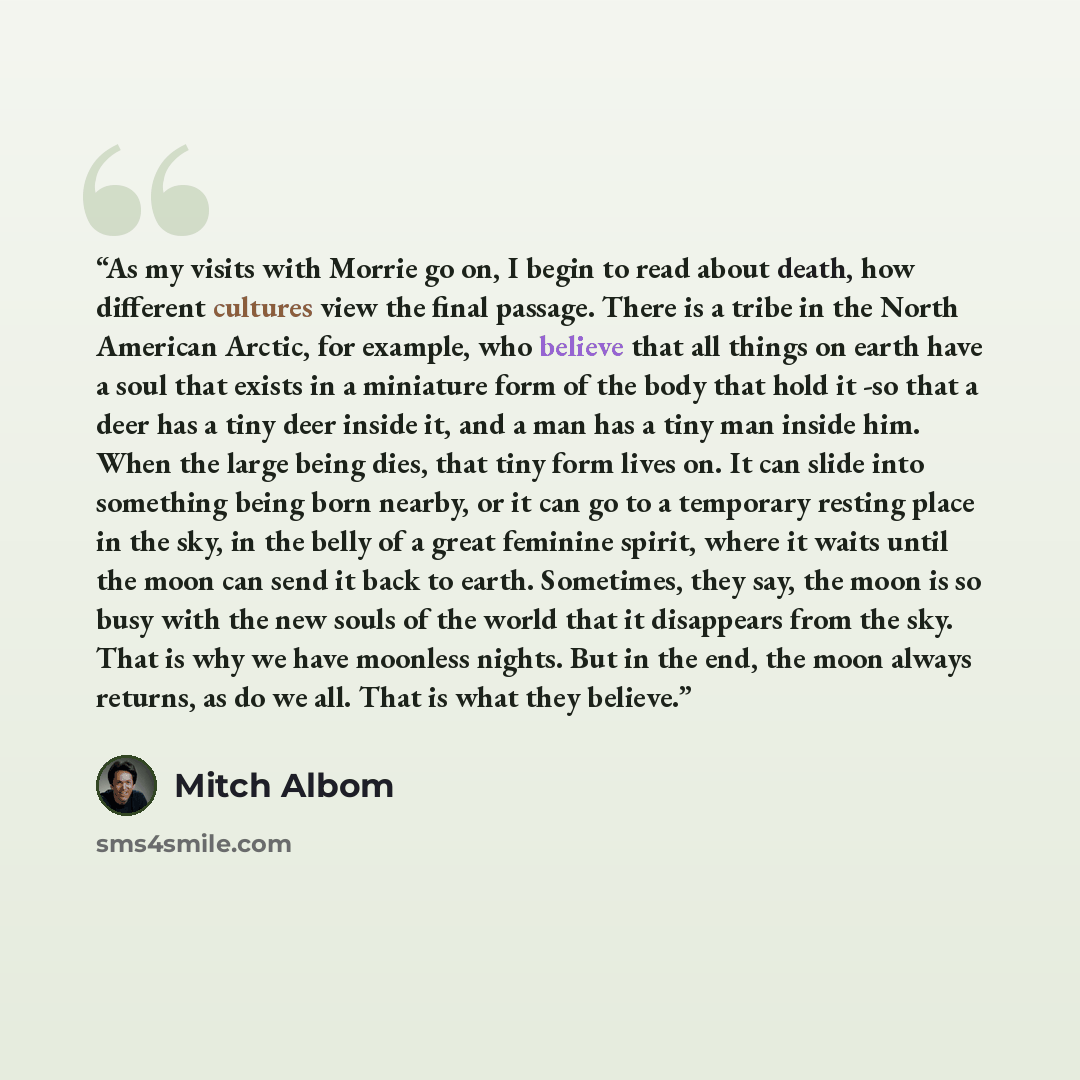 “As my visits with Morrie go on, I begin to read about death, how different cultures view the final passage. There is a tribe in the North American Arctic, for example, who believe that all things on earth have a soul that exists in a miniature form of the body that hold it -so that a deer has a…” quote by Mitch Albom