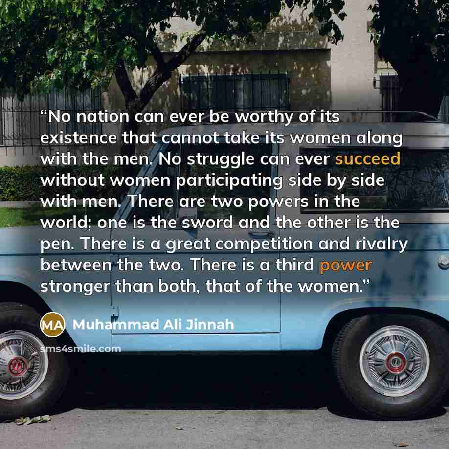 “No nation can ever be worthy of its existence that cannot take its women along with the men. No struggle can ever succeed without women participating side by side with men. There are two powers in the world; one is the sword and the other is the pen. There is a great competition and rivalry…” quote by Muhammad Ali Jinnah