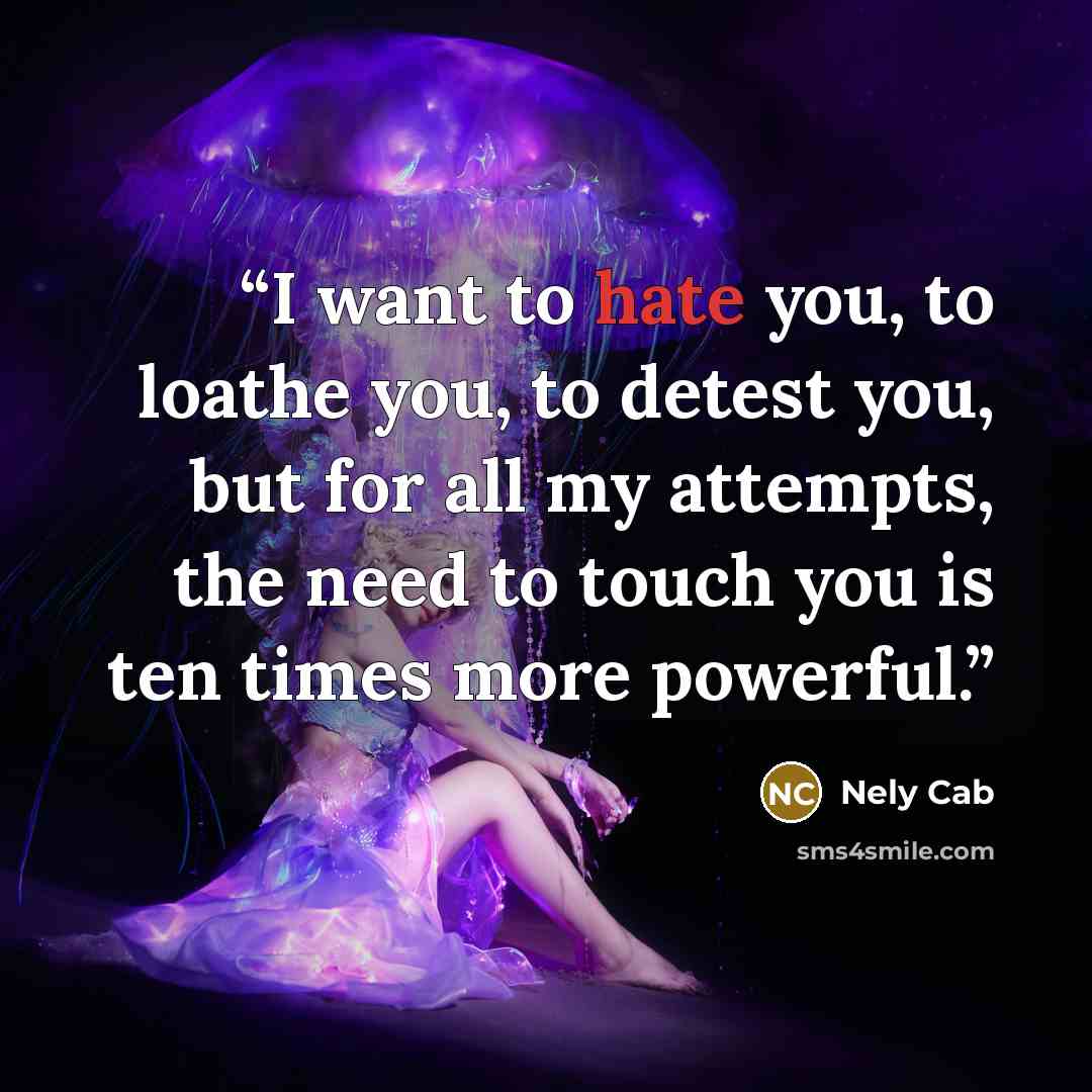 “I want to hate you, to loathe you, to detest you, but for all my attempts, the need to touch you is ten times more powerful.” quote by Nely Cab