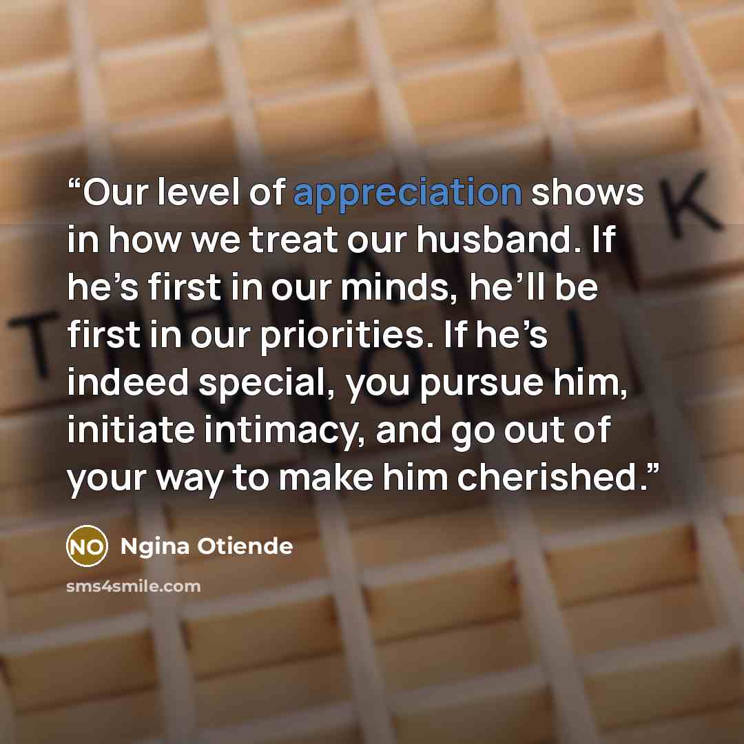 “Our level of appreciation shows in how we treat our husband. If he’s first in our minds, he’ll be first in our priorities. If he’s indeed special, you pursue him, initiate intimacy, and go out of your way to make him cherished.” quote by Ngina Otiende