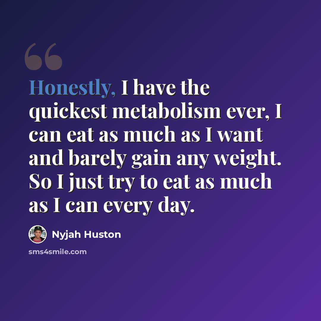 “Honestly, I have the quickest metabolism ever, I can eat as much as I want and barely gain any weight. So I just try to eat as much as I can every day.” quote by Nyjah Huston
