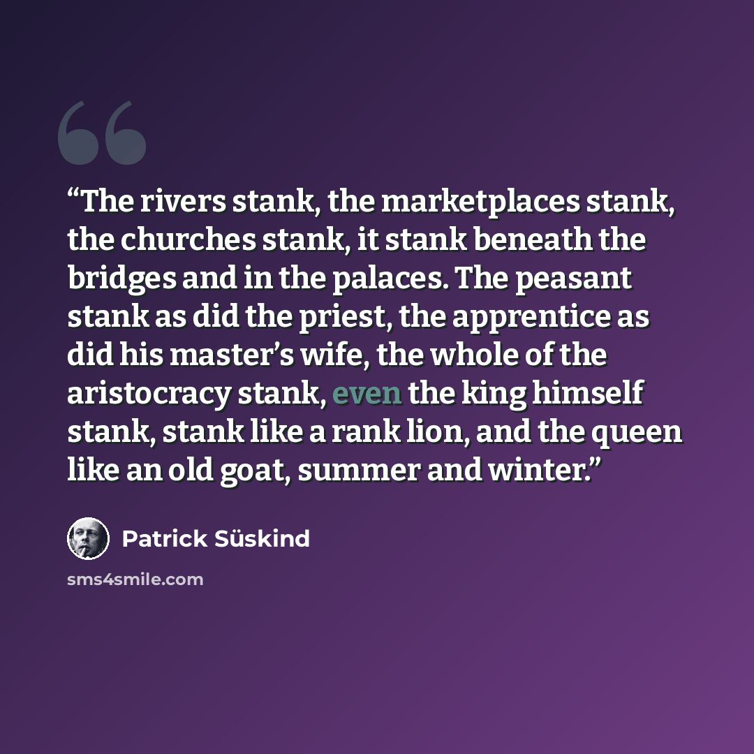 “The rivers stank, the marketplaces stank, the churches stank, it stank beneath the bridges and in the palaces. The peasant stank as did the priest, the apprentice as did his master’s wife, the whole of the aristocracy stank, even the king himself stank, stank like a rank lion, and the queen like…” quote by Patrick Süskind