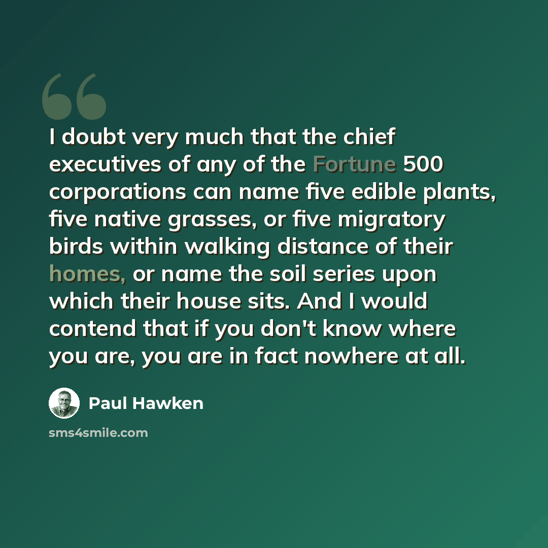 “I doubt very much that the chief executives of any of the Fortune 500 corporations can name five edible plants, five native grasses, or five migratory birds within walking distance of their homes, or name the soil series upon which their house sits. And I would contend that if you don't know where…” quote by Paul Hawken