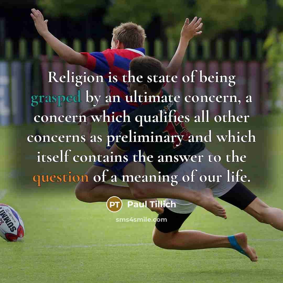 “Religion is the state of being grasped by an ultimate concern, a concern which qualifies all other concerns as preliminary and which itself contains the answer to the question of a meaning of our life.” quote by Paul Tillich