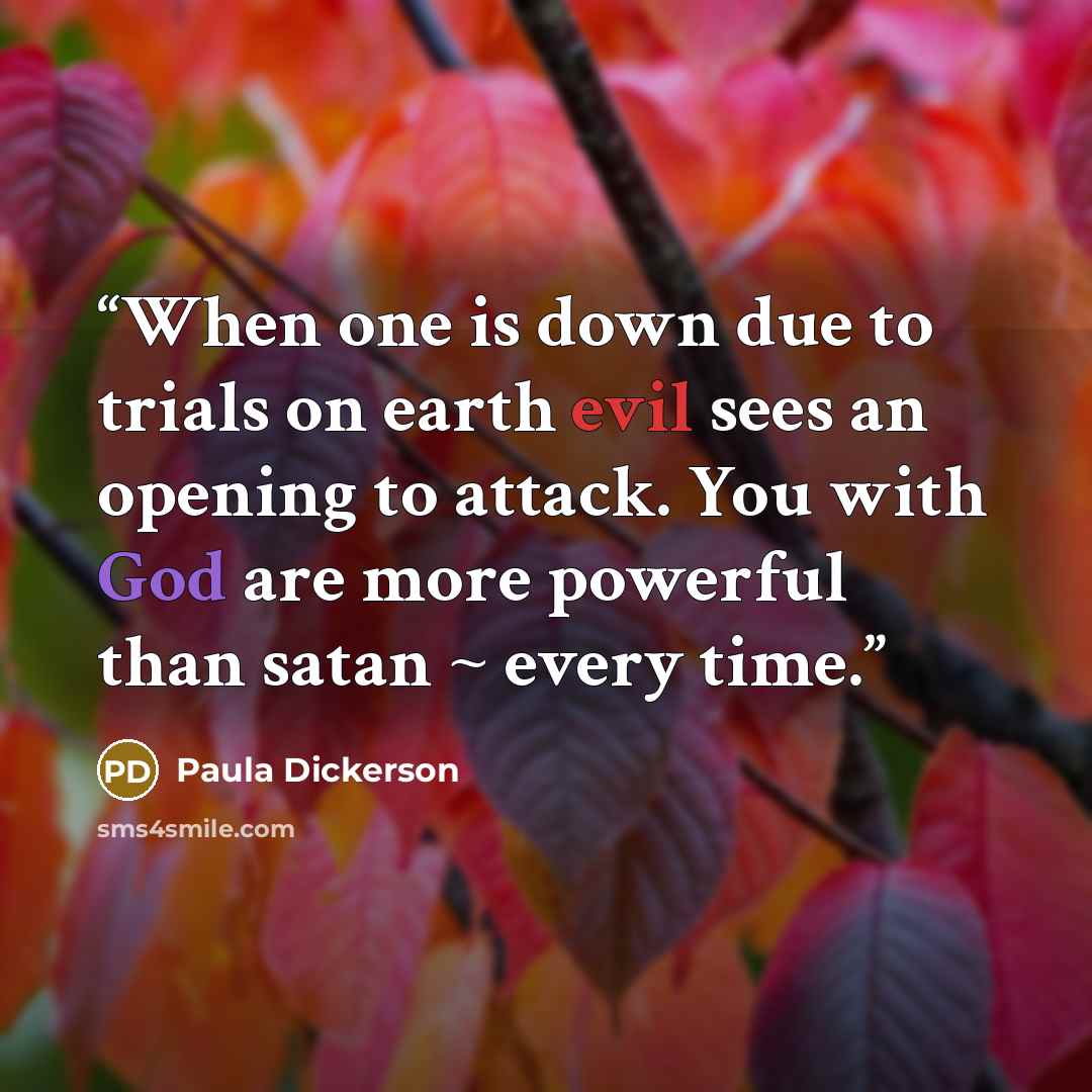 “When one is down due to trials on earth evil sees an opening to attack. You with God are more powerful than satan ~ every time.” quote by Paula Dickerson