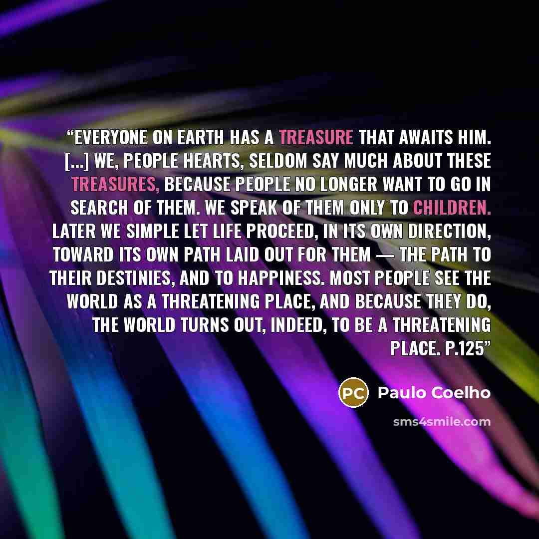 “Everyone on earth has a treasure that awaits him. [...] We, people hearts, seldom say much about these treasures, because people no longer want to go in search of them. We speak of them only to children. Later we simple let life proceed, in its own direction, toward its own path laid out for them…” quote by Paulo Coelho