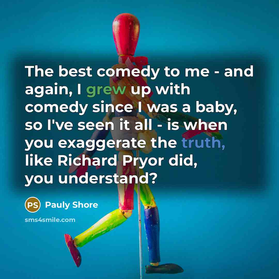 “The best comedy to me - and again, I grew up with comedy since I was a baby, so I've seen it all - is when you exaggerate the truth, like Richard Pryor did, you understand?” quote by Pauly Shore