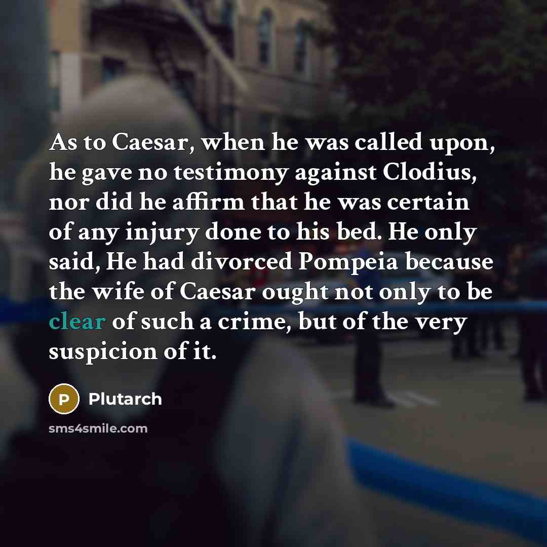 “As to Caesar, when he was called upon, he gave no testimony against Clodius, nor did he affirm that he was certain of any injury done to his bed. He only said, He had divorced Pompeia because the wife of Caesar ought not only to be clear of such a crime, but of the very suspicion of it.” quote by Plutarch