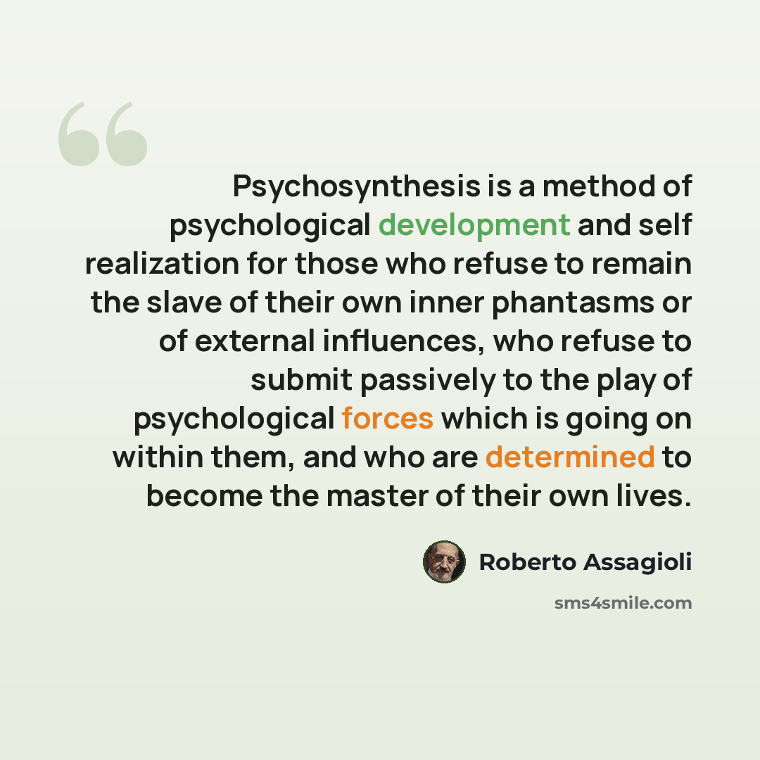 “Psychosynthesis is a method of psychological development and self realization for those who refuse to remain the slave of their own inner phantasms or of external influences, who refuse to submit passively to the play of psychological forces which is going on within them, and who are determined to…” quote by Roberto Assagioli