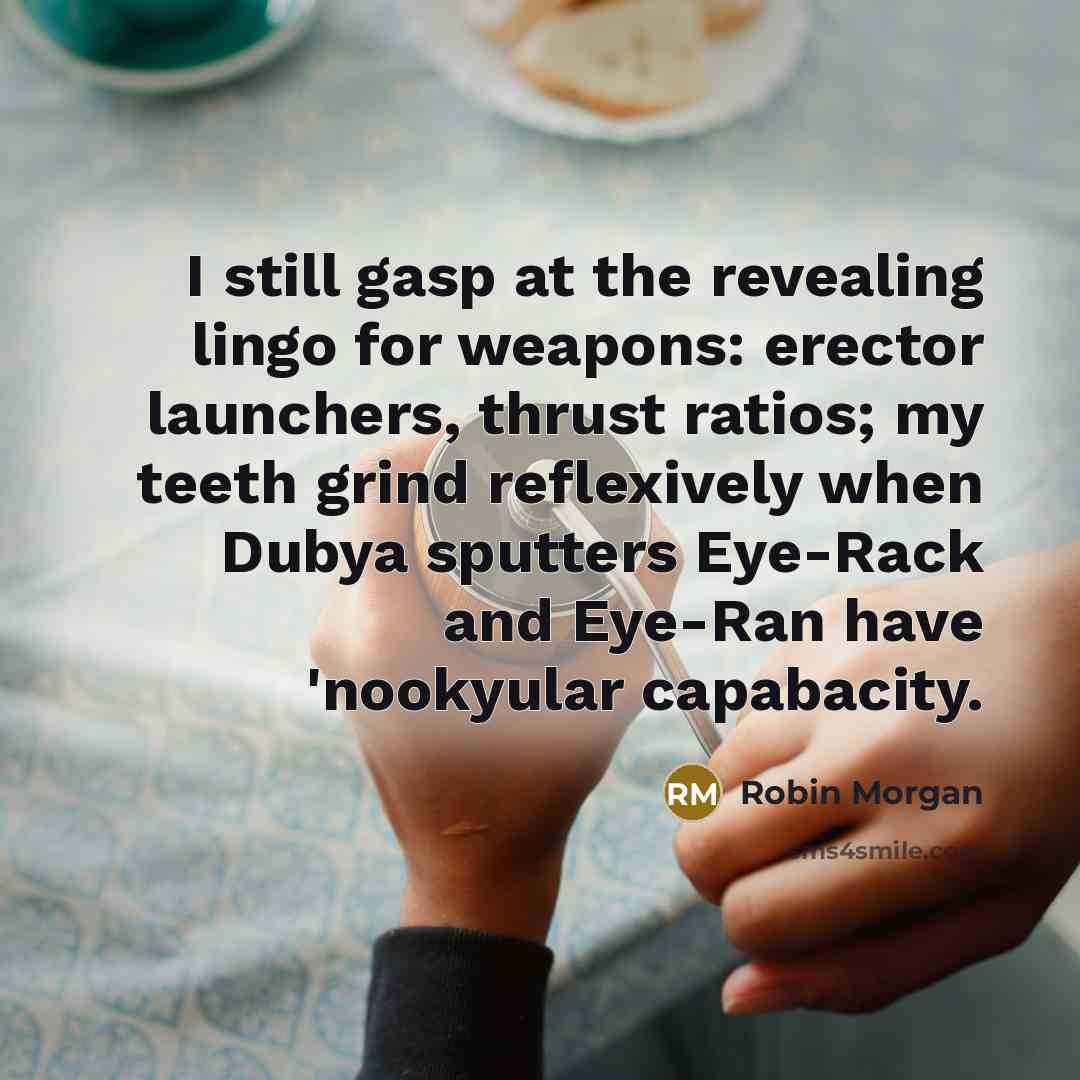 “I still gasp at the revealing lingo for weapons: erector launchers, thrust ratios; my teeth grind reflexively when Dubya sputters Eye-Rack and Eye-Ran have 'nookyular capabacity.” quote by Robin Morgan