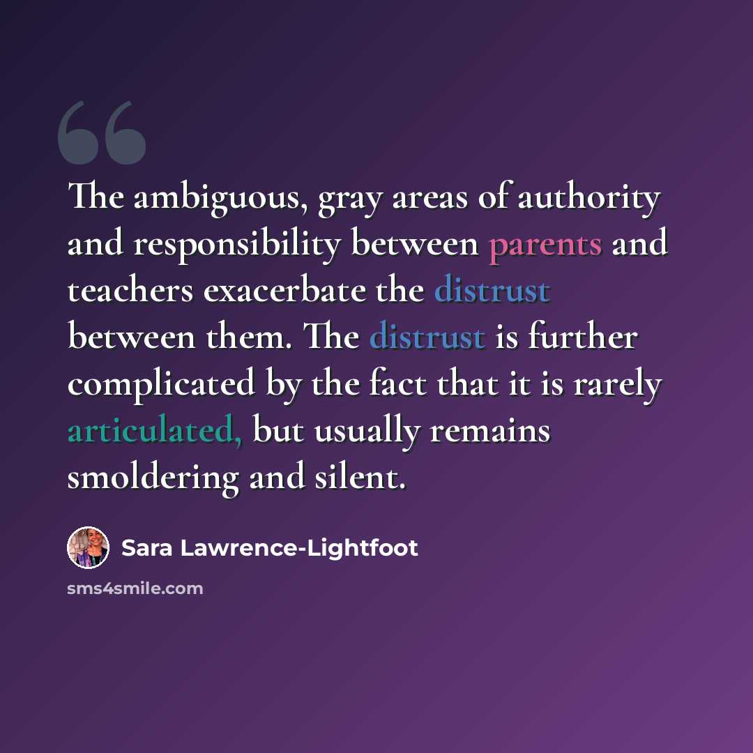“The ambiguous, gray areas of authority and responsibility between parents and teachers exacerbate the distrust between them. The distrust is further complicated by the fact that it is rarely articulated, but usually remains smoldering and silent.” quote by Sara Lawrence-Lightfoot