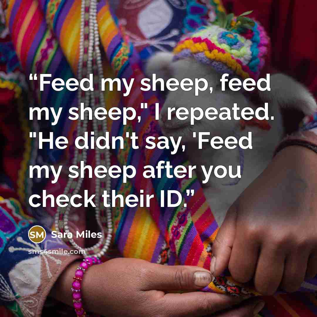 “Feed my sheep, feed my sheep," I repeated. "He didn't say, 'Feed my sheep after you check their ID.” quote by Sara Miles