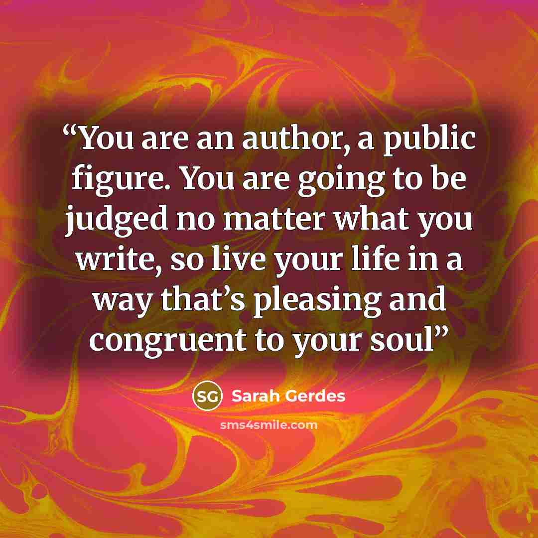 “You are an author, a public figure. You are going to be judged no matter what you write, so live your life in a way that’s pleasing and congruent to your soul” quote by Sarah Gerdes