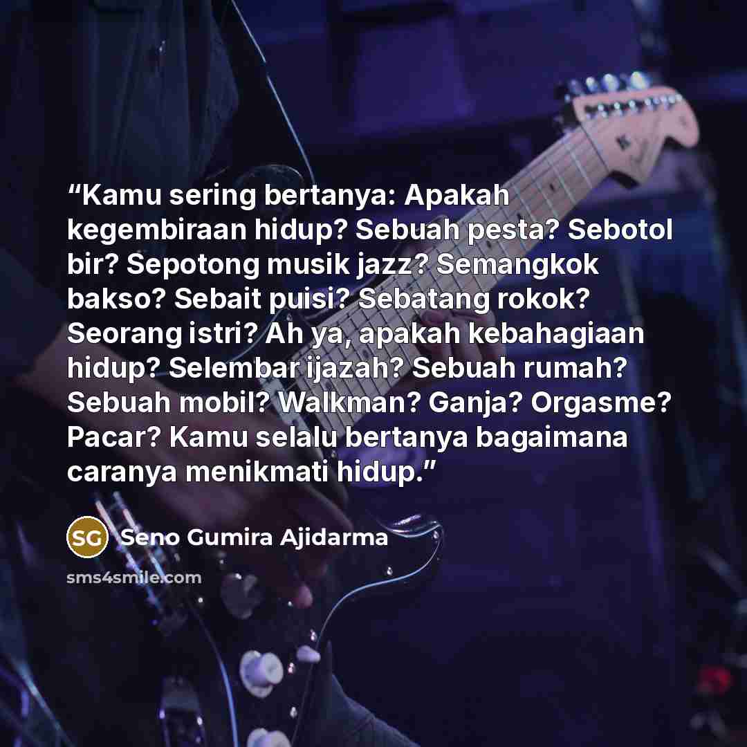 “Kamu sering bertanya: Apakah kegembiraan hidup? Sebuah pesta? Sebotol bir? Sepotong musik jazz? Semangkok bakso? Sebait puisi? Sebatang rokok? Seorang istri? Ah ya, apakah kebahagiaan hidup? Selembar ijazah? Sebuah rumah? Sebuah mobil? Walkman? Ganja? Orgasme? Pacar? Kamu selalu bertanya bagaimana…” quote by Seno Gumira Ajidarma