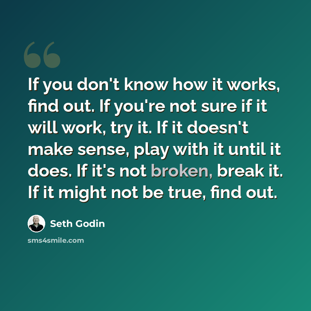 “If you don't know how it works, find out. If you're not sure if it will work, try it. If it doesn't make sense, play with it until it does. If it's not broken, break it. If it might not be true, find out.” quote by Seth Godin