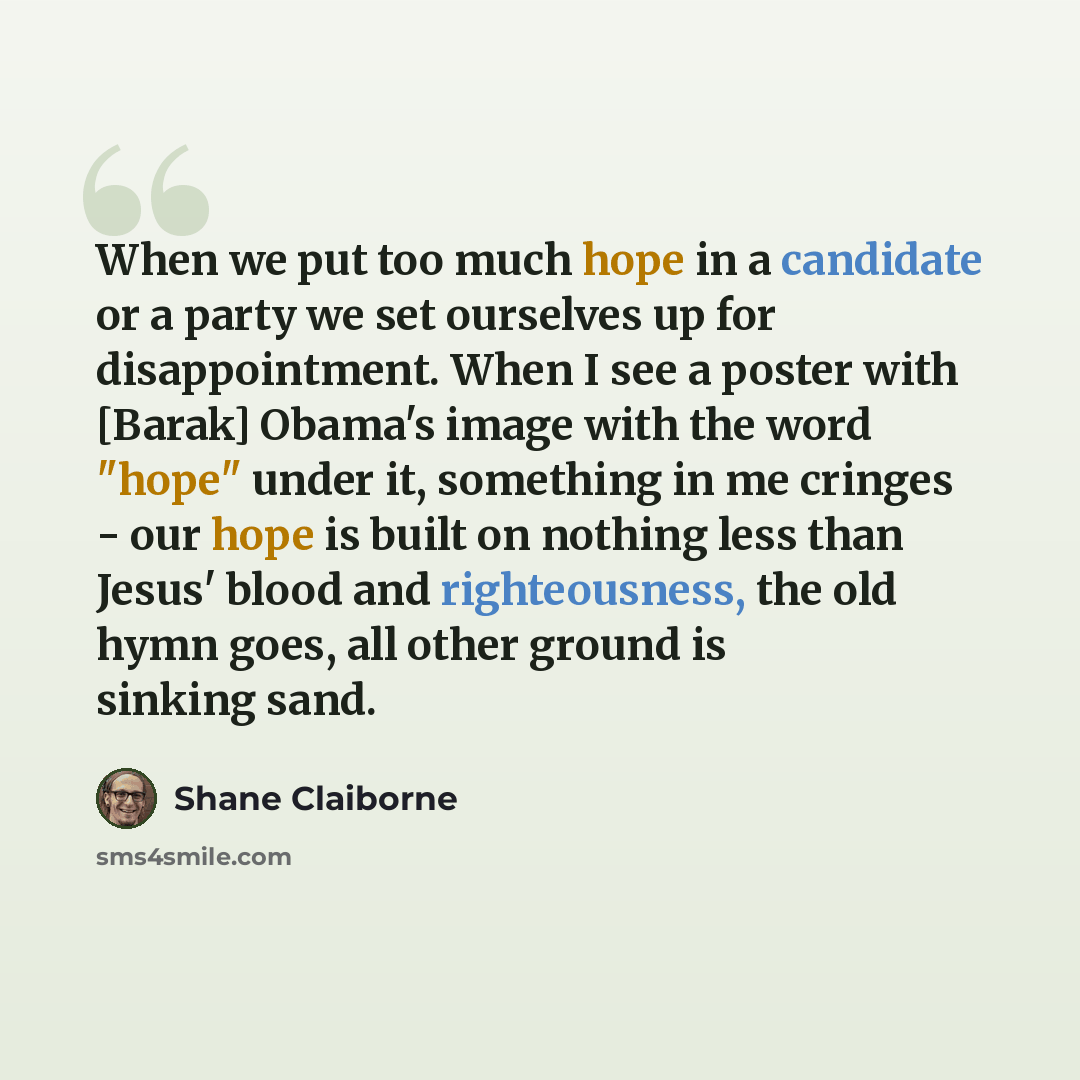 “When we put too much hope in a candidate or a party we set ourselves up for disappointment. When I see a poster with [Barak] Obama's image with the word "hope" under it, something in me cringes - our hope is built on nothing less than Jesus' blood and righteousness, the old hymn goes, all other…” quote by Shane Claiborne