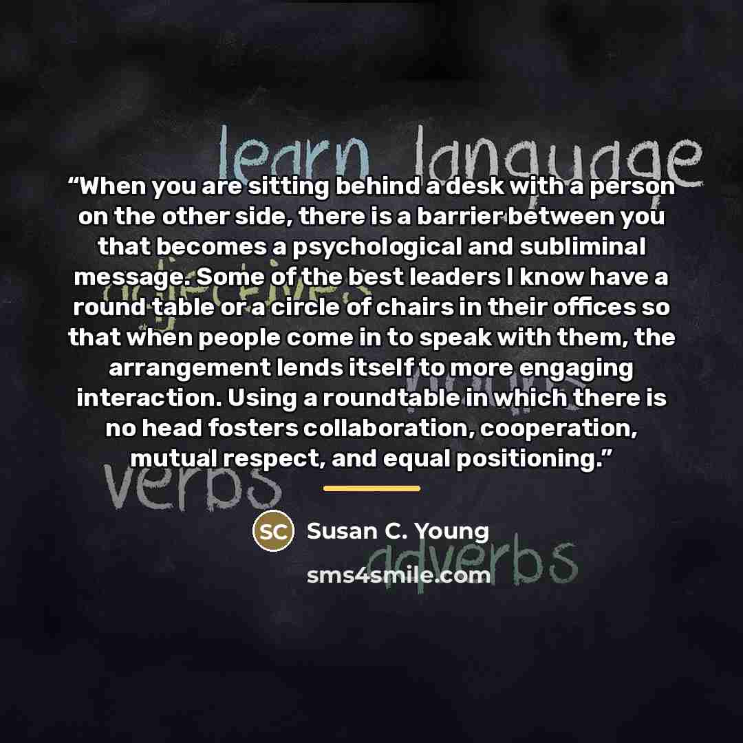 “When you are sitting behind a desk with a person on the other side, there is a barrier between you that becomes a psychological and subliminal message. Some of the best leaders I know have a round table or a circle of chairs in their offices so that when people come in to speak with them, the…” quote by Susan C. Young