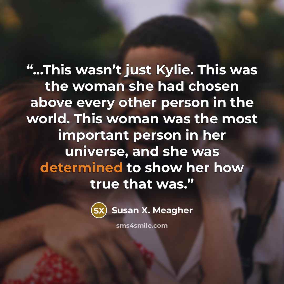 “...This wasn’t just Kylie. This was the woman she had chosen above every other person in the world. This woman was the most important person in her universe, and she was determined to show her how true that was.” quote by Susan X. Meagher