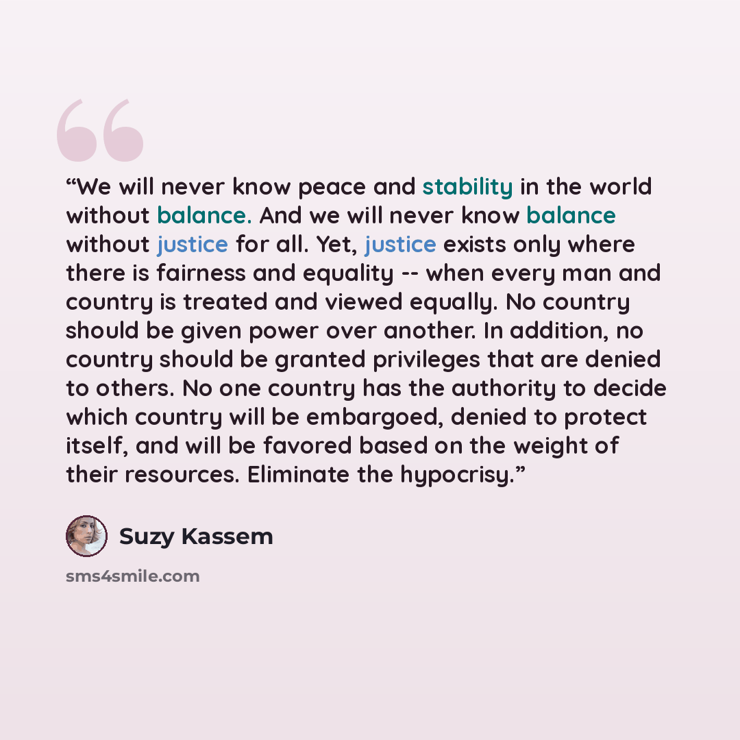 “We will never know peace and stability in the world without balance. And we will never know balance without justice for all. Yet, justice exists only where there is fairness and equality -- when every man and country is treated and viewed equally. No country should be given power over another. In…” quote by Suzy Kassem