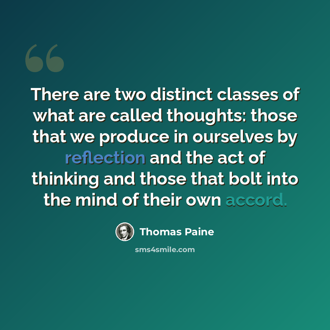 “There are two distinct classes of what are called thoughts: those that we produce in ourselves by reflection and the act of thinking and those that bolt into the mind of their own accord.” quote by Thomas Paine