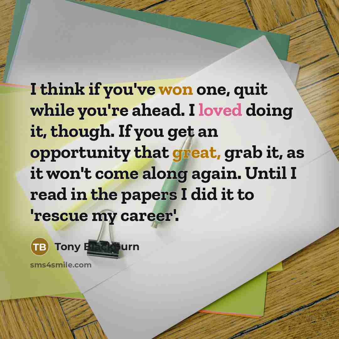 “I think if you've won one, quit while you're ahead. I loved doing it, though. If you get an opportunity that great, grab it, as it won't come along again. Until I read in the papers I did it to 'rescue my career'.” quote by Tony Blackburn