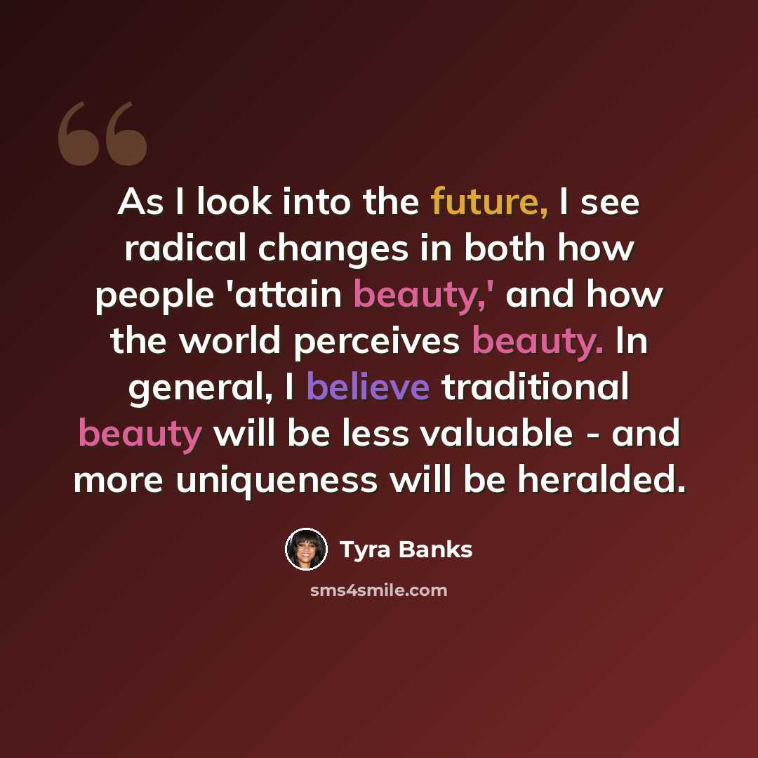 “As I look into the future, I see radical changes in both how people 'attain beauty,' and how the world perceives beauty. In general, I believe traditional beauty will be less valuable - and more uniqueness will be heralded.” quote by Tyra Banks