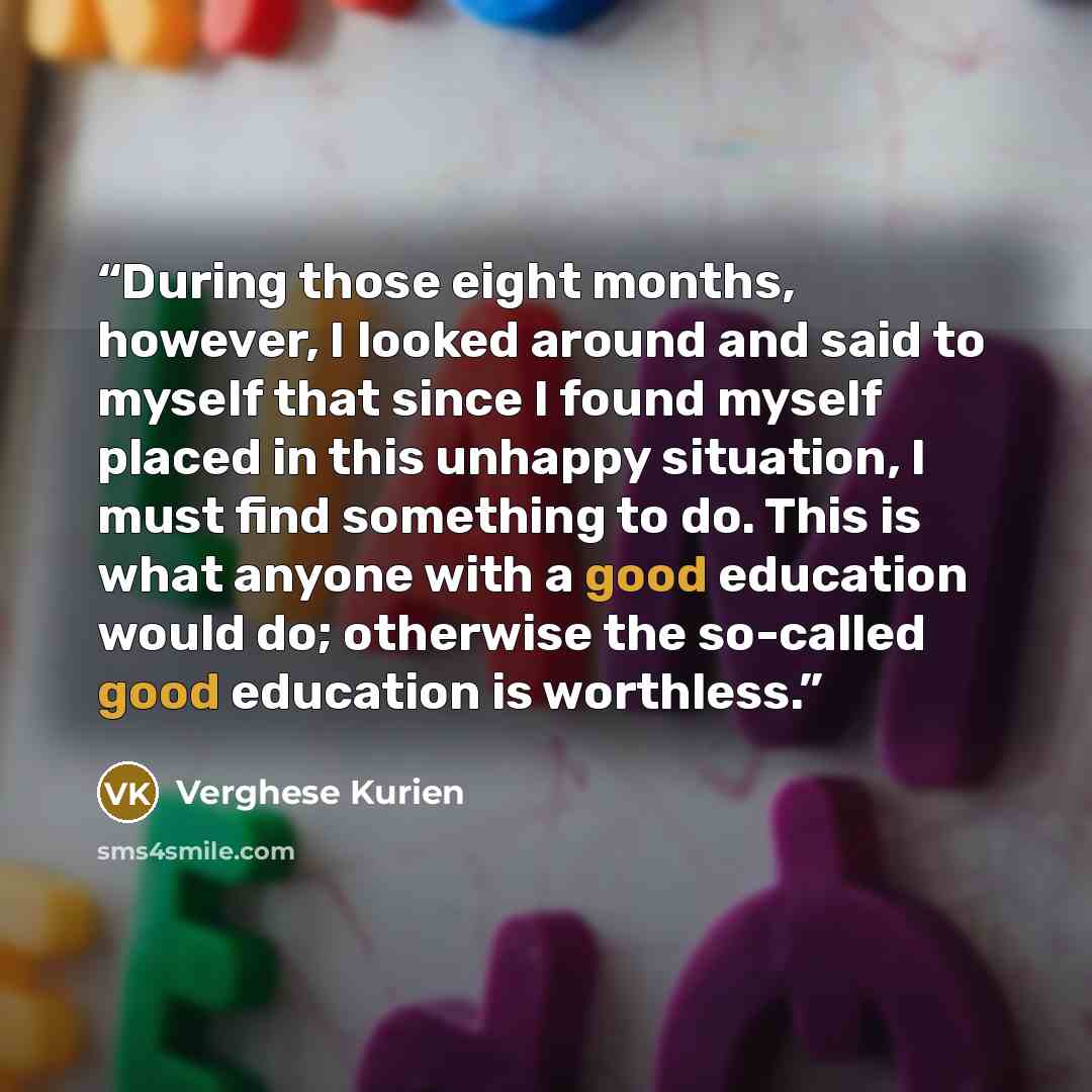 “During those eight months, however, I looked around and said to myself that since I found myself placed in this unhappy situation, I must find something to do. This is what anyone with a good education would do; otherwise the so-called good education is worthless.” quote by Verghese Kurien