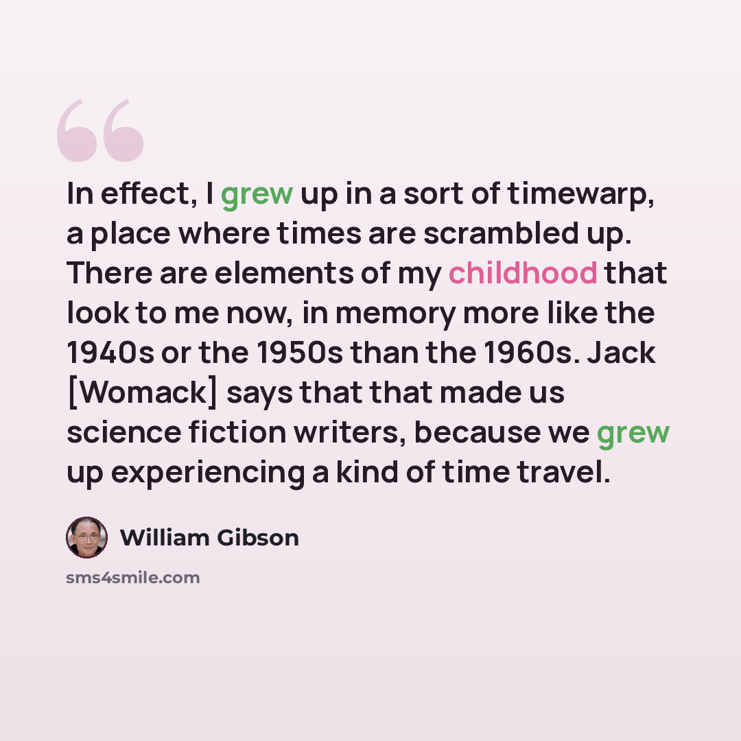 “In effect, I grew up in a sort of timewarp, a place where times are scrambled up. There are elements of my childhood that look to me now, in memory more like the 1940s or the 1950s than the 1960s. Jack [Womack] says that that made us science fiction writers, because we grew up experiencing a kind…” quote by William Gibson