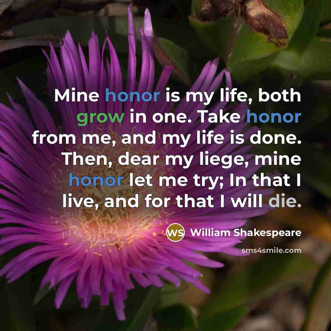 “Mine honor is my life, both grow in one. Take honor from me, and my life is done. Then, dear my liege, mine honor let me try; In that I live, and for that I will die.” quote by William Shakespeare