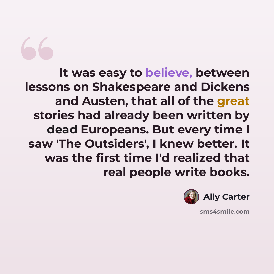 “It was easy to believe, between lessons on Shakespeare and Dickens and Austen, that all of the great stories had already been written by dead Europeans. But every time I saw 'The Outsiders', I knew better. It was the first time I'd realized that real people write books.” quote by Ally Carter