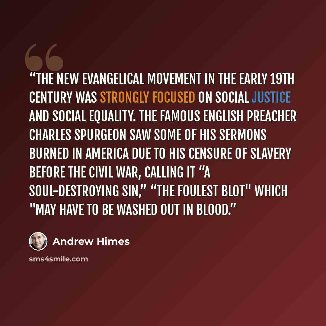 “The new evangelical movement in the early 19th century was strongly focused on social justice and social equality. The famous English preacher Charles Spurgeon saw some of his sermons burned in America due to his censure of slavery before the Civil War, calling it “a soul-destroying sin,” “the…” quote by Andrew Himes