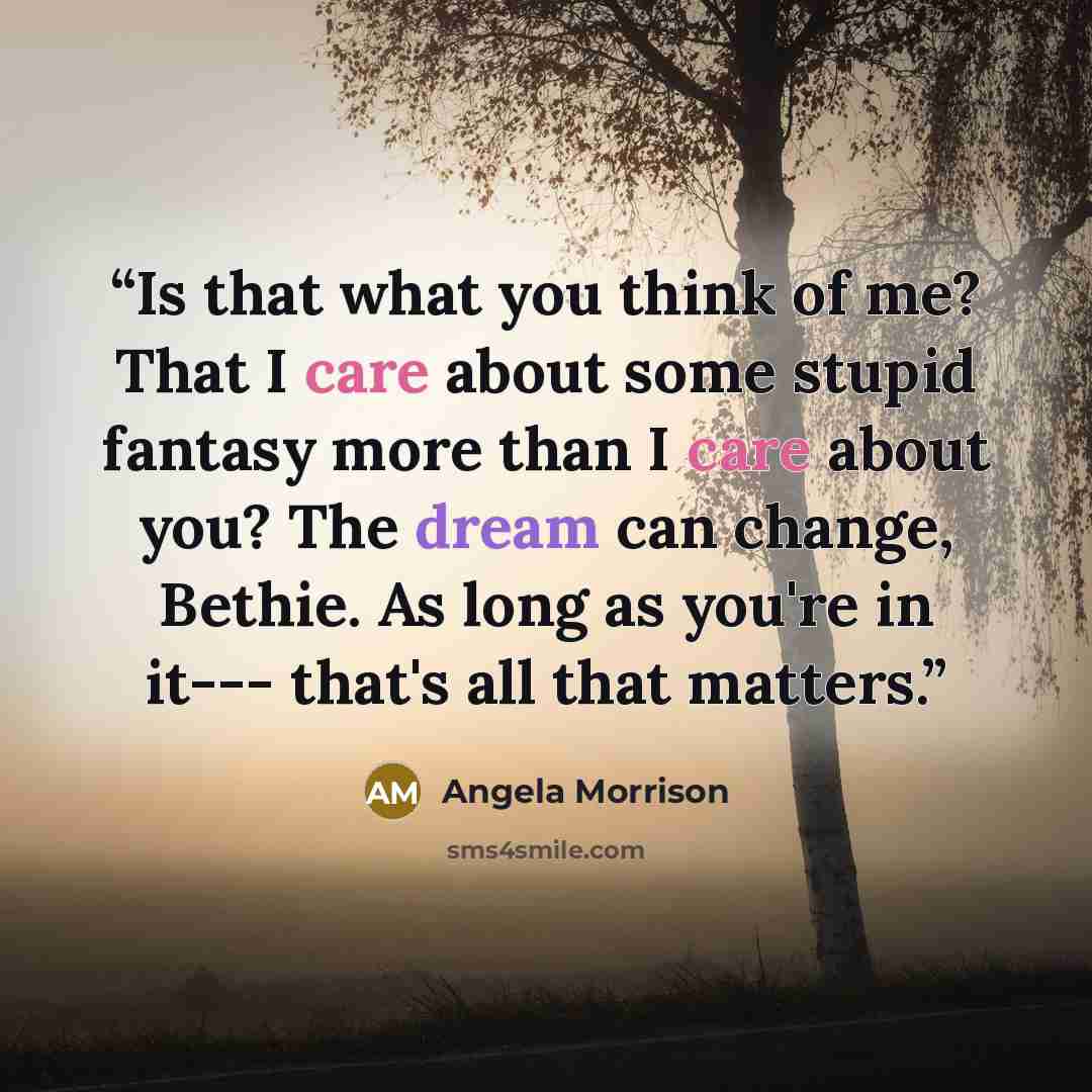 “Is that what you think of me? That I care about some stupid fantasy more than I care about you? The dream can change, Bethie. As long as you're in it--- that's all that matters.” quote by Angela Morrison
