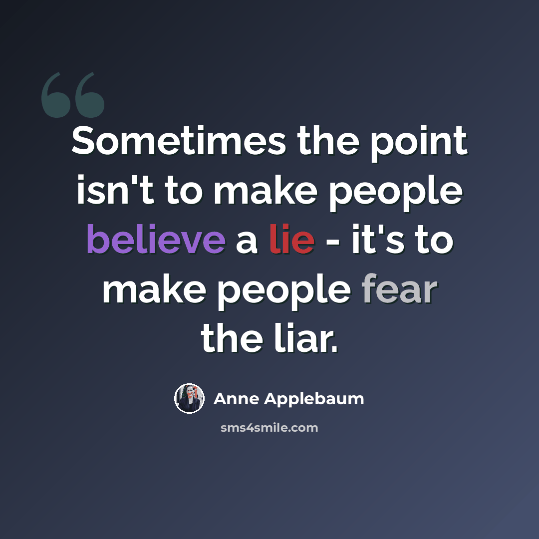 “Sometimes the point isn't to make people believe a lie - it's to make people fear the liar.” quote by Anne Applebaum