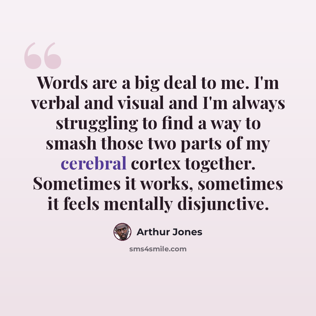 “Words are a big deal to me. I'm verbal and visual and I'm always struggling to find a way to smash those two parts of my cerebral cortex together. Sometimes it works, sometimes it feels mentally disjunctive.” quote by Arthur Jones