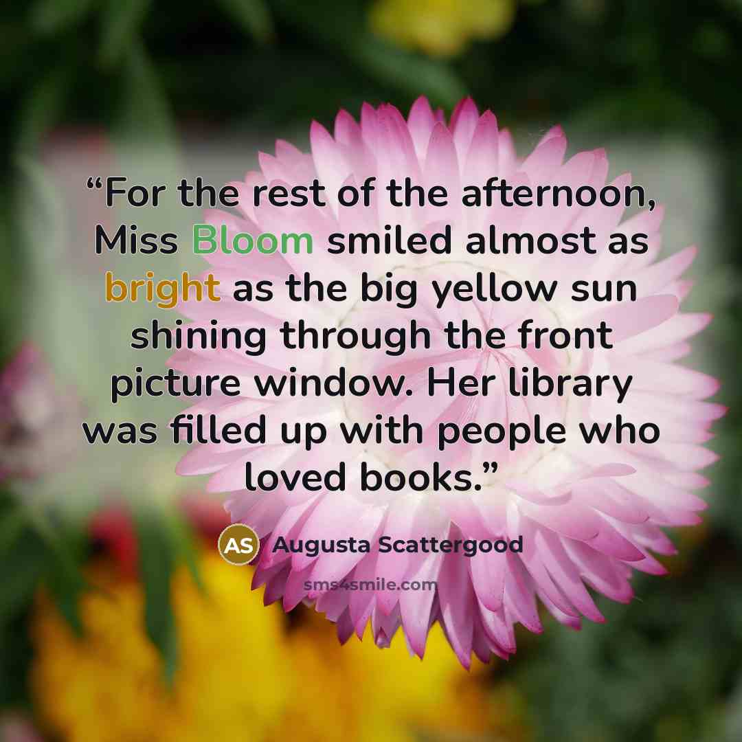 “For the rest of the afternoon, Miss Bloom smiled almost as bright as the big yellow sun shining through the front picture window. Her library was filled up with people who loved books.” quote by Augusta Scattergood