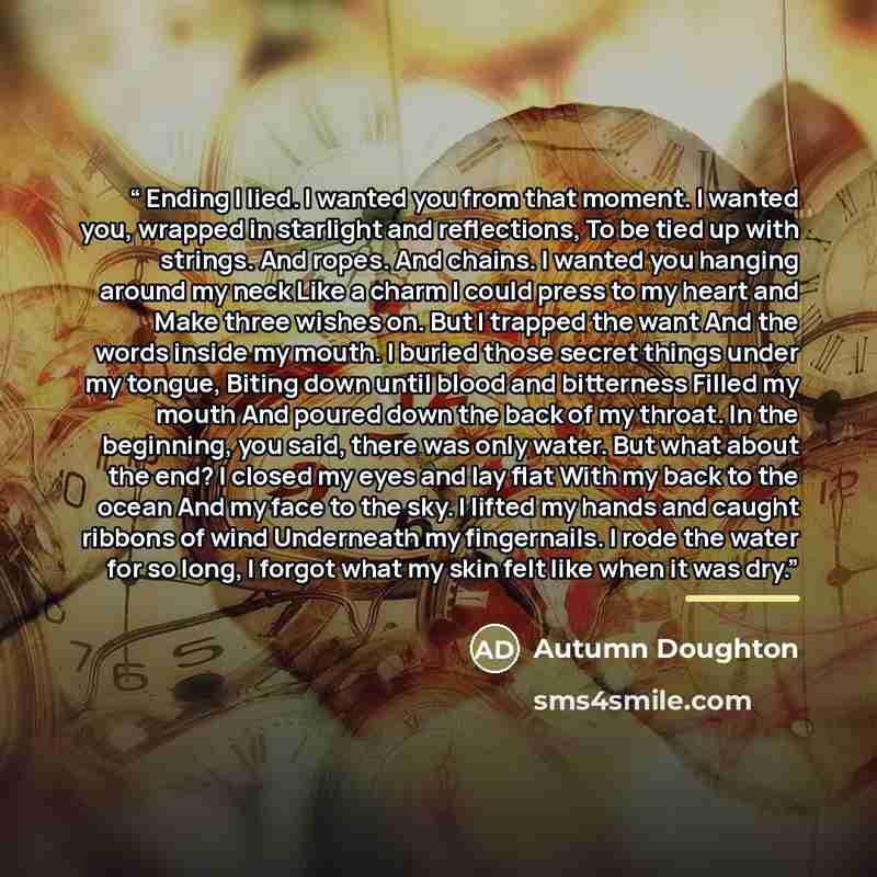 “Ending I lied. I wanted you from that moment. I wanted you, wrapped in starlight and reflections, To be tied up with strings. And ropes. And chains. I wanted you hanging around my neck Like a charm I could press to my heart and Make three wishes on. But I trapped the want And the words inside my…” quote by Autumn Doughton