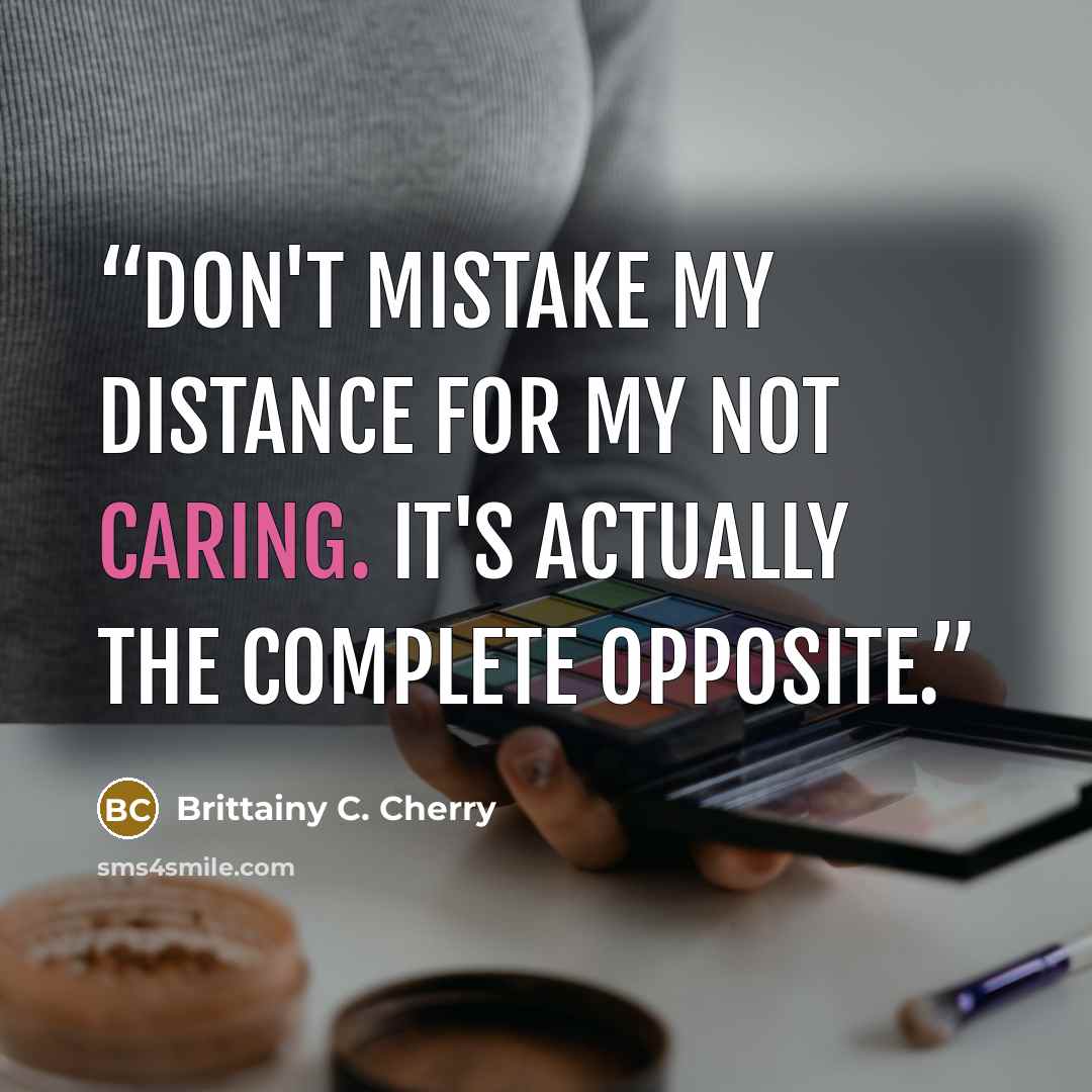 “Don't mistake my distance for my not caring. It's actually the complete opposite.” quote by Brittainy C. Cherry