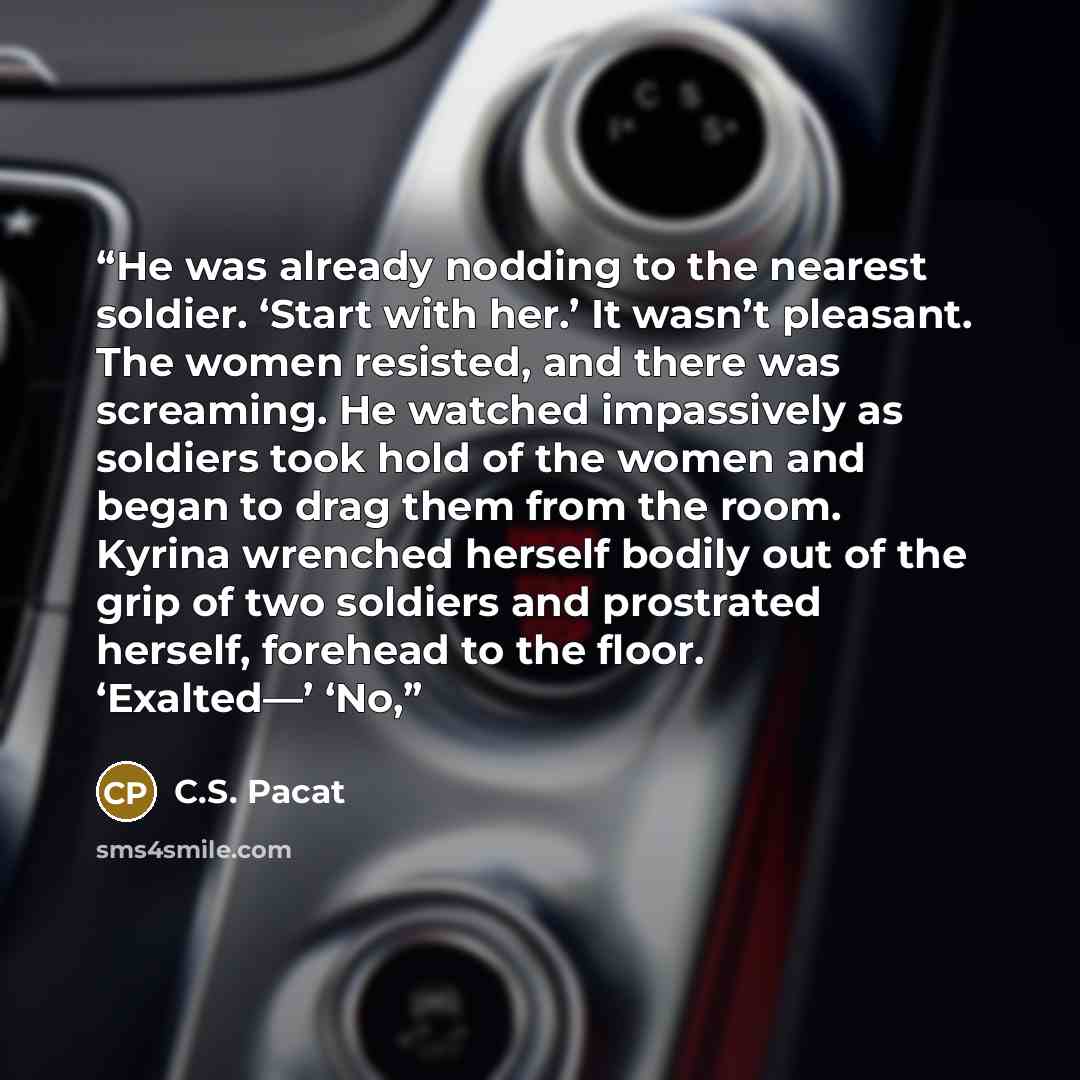 “He was already nodding to the nearest soldier. ‘Start with her.’ It wasn’t pleasant. The women resisted, and there was screaming. He watched impassively as soldiers took hold of the women and began to drag them from the room. Kyrina wrenched herself bodily out of the grip of two soldiers and…” quote by C.S. Pacat