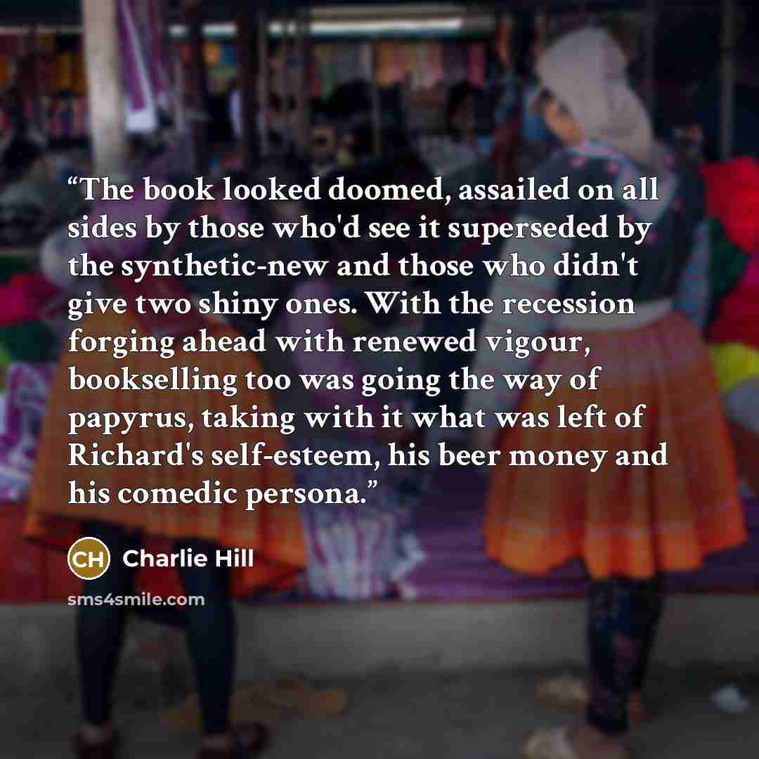“The book looked doomed, assailed on all sides by those who'd see it superseded by the synthetic-new and those who didn't give two shiny ones. With the recession forging ahead with renewed vigour, bookselling too was going the way of papyrus, taking with it what was left of Richard's self-esteem…” quote by Charlie Hill