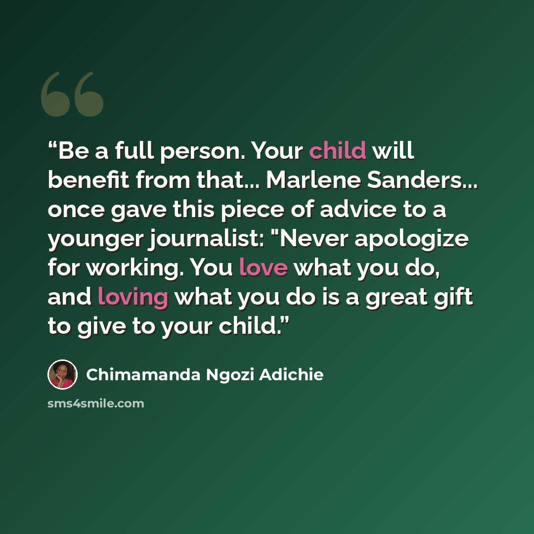 “Be a full person. Your child will benefit from that... Marlene Sanders... once gave this piece of advice to a younger journalist: "Never apologize for working. You love what you do, and loving what you do is a great gift to give to your child.” quote by Chimamanda Ngozi Adichie