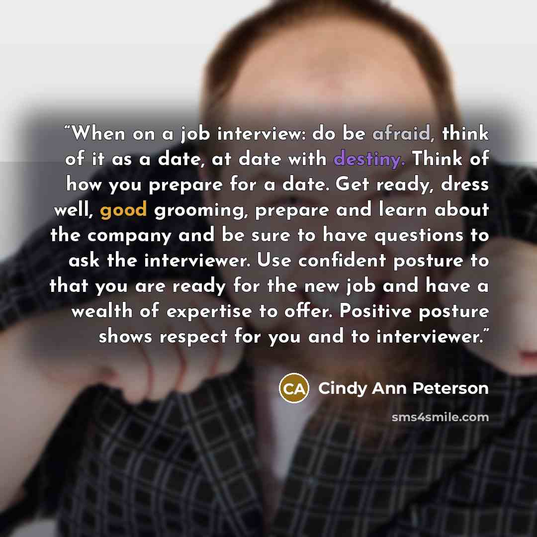 “When on a job interview: do be afraid, think of it as a date, at date with destiny. Think of how you prepare for a date. Get ready, dress well, good grooming, prepare and learn about the company and be sure to have questions to ask the interviewer. Use confident posture to that you are ready for…” quote by Cindy Ann Peterson