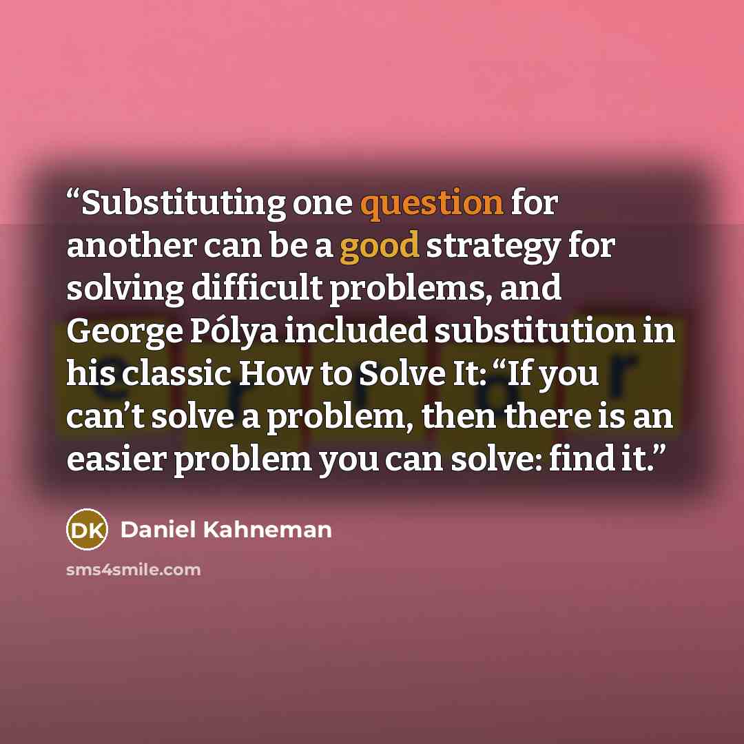“Substituting one question for another can be a good strategy for solving difficult problems, and George Pólya included substitution in his classic How to Solve It: “If you can’t solve a problem, then there is an easier problem you can solve: find it.” quote by Daniel Kahneman