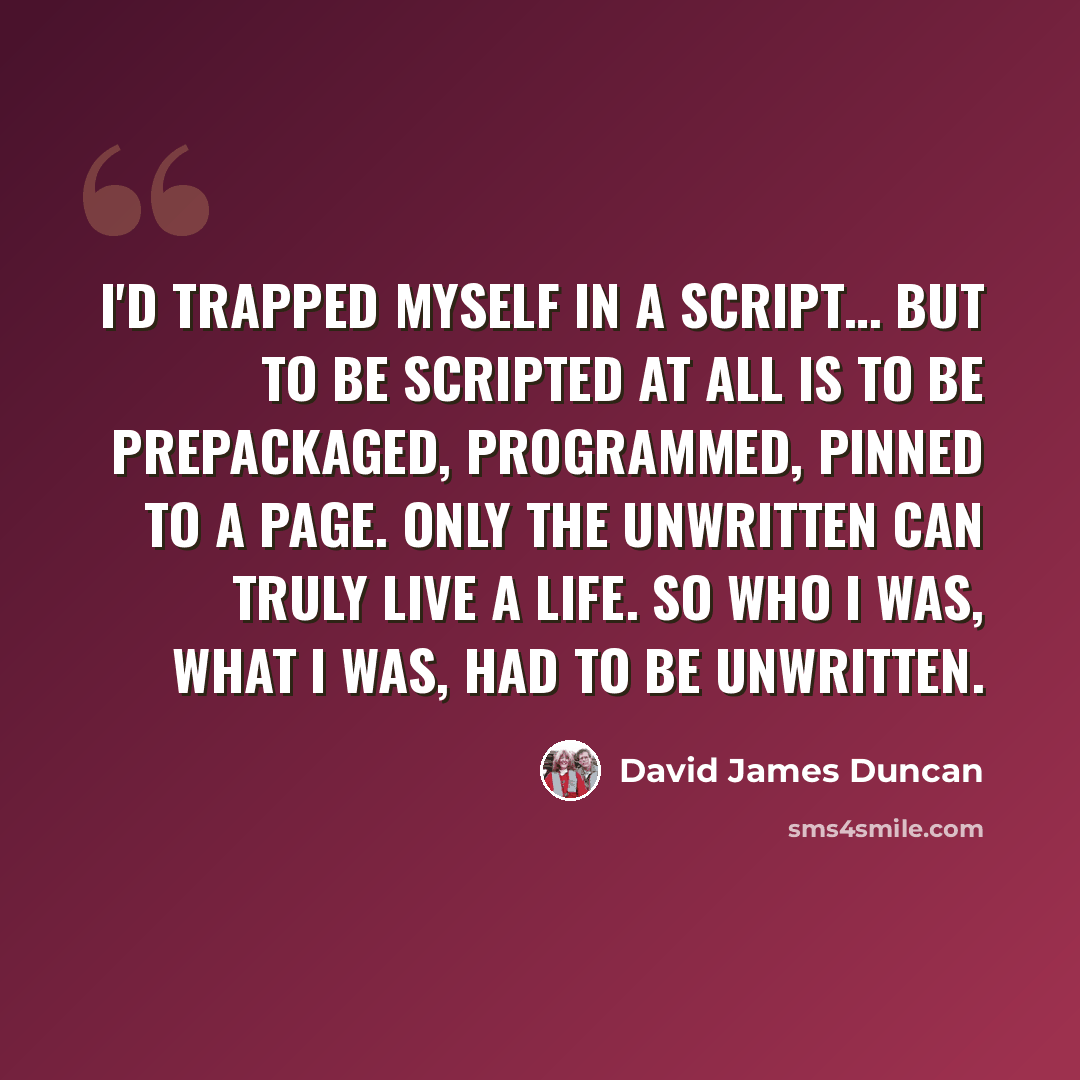“I'd trapped myself in a script… But to be scripted at all is to be prepackaged, programmed, pinned to a page. Only the unwritten can truly live a life. So who I was, what I was, had to be unwritten.” quote by David James Duncan