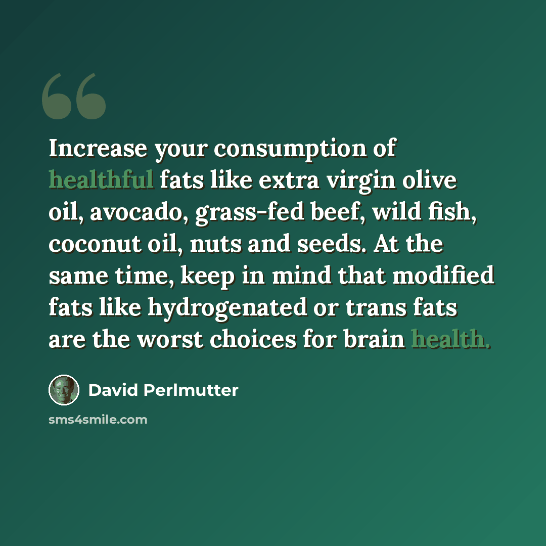 “Increase your consumption of healthful fats like extra virgin olive oil, avocado, grass-fed beef, wild fish, coconut oil, nuts and seeds. At the same time, keep in mind that modified fats like hydrogenated or trans fats are the worst choices for brain health.” quote by David Perlmutter